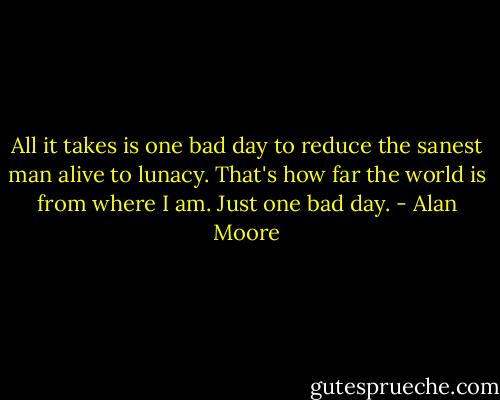 All it takes is one bad day to reduce the sanest man alive to lunacy. That's how far the world is from where I am. Just one bad day. - Alan Moore