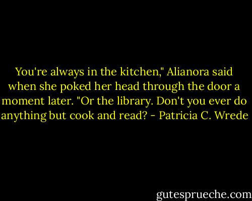 You're always in the kitchen," Alianora said when she poked her head through the door a moment later. "Or the library. Don't you ever do anything but cook and read? - Patricia C. Wrede