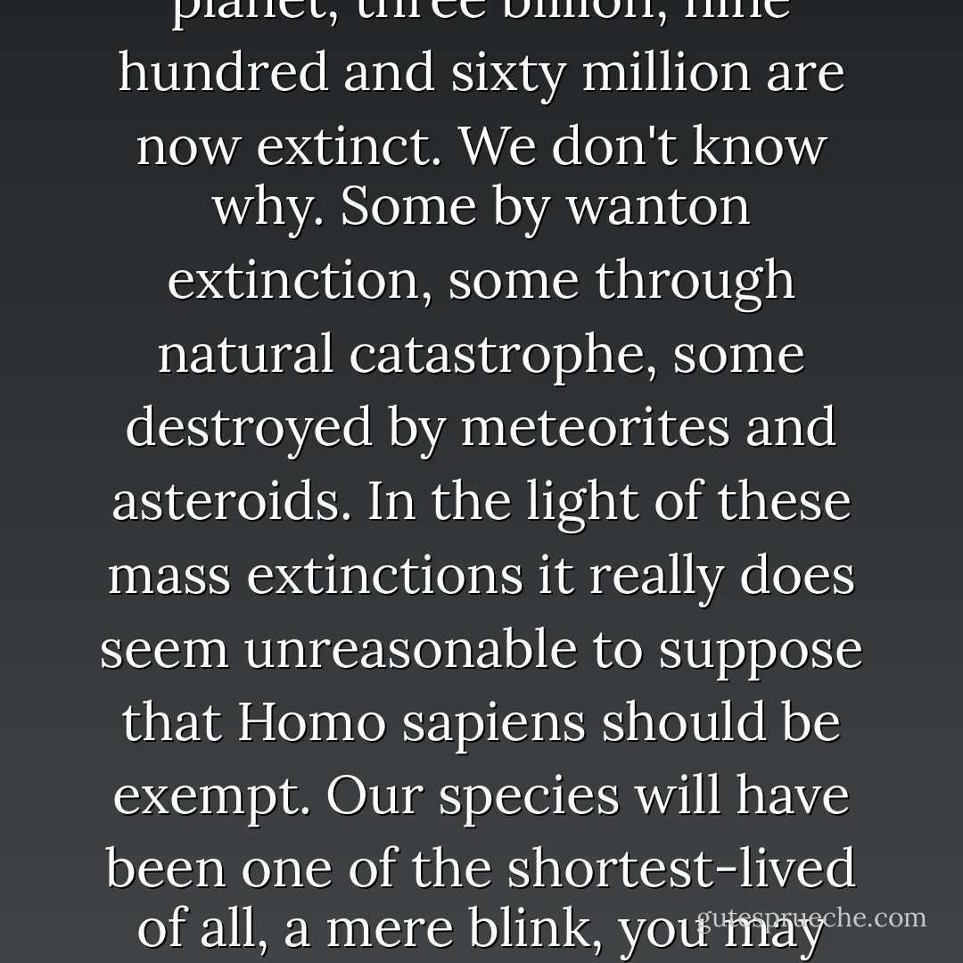 Of the four billion life forms which have existed on this planet, three billion, nine hundred and sixty million are now extinct. We don't know why. Some by wanton extinction, some through natural catastrophe, some destroyed by meteorites and asteroids. In the light of these mass extinctions it really does seem unreasonable to suppose that Homo sapiens should be exempt. Our species will have been one of the shortest-lived of all, a mere blink, you may say, in the eye of time. - P.D. James