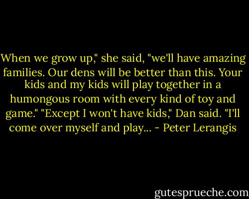 When we grow up," she said, "we'll have amazing families. Our dens will be better than this. Your kids and my kids will play together in a humongous room with every kind of toy and game."<br />"Except I won't have kids," Dan said. "I'll come over myself and play... - Peter Lerangis