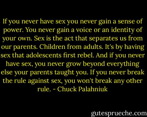 If you never have sex you never gain a sense of power. You never gain a voice or an identity of your own. Sex is the act that separates us from our parents. Children from adults. It's by having sex that adolescents first rebel.<br />And if you never have sex, you never grow beyond everything else your parents taught you. If you never break the rule against sex, you won't break any other rule. - Chuck Palahniuk