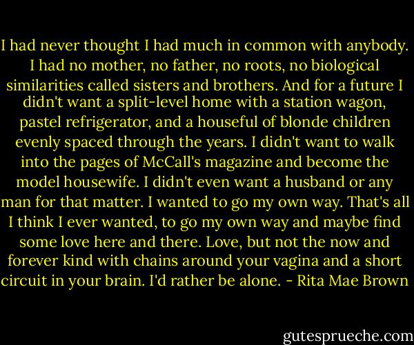 I had never thought I had much in common with anybody. I had no mother, no father, no roots, no biological similarities called sisters and brothers. And for a future I didn't want a split-level home with a station wagon, pastel refrigerator, and a houseful of blonde children evenly spaced through the years. I didn't want to walk into the pages of McCall's magazine and become the model housewife. I didn't even want a husband or any man for that matter. I wanted to go my own way. That's all I think I ever wanted, to go my own way and maybe find some love here and there. Love, but not the now and forever kind with chains around your vagina and a short circuit in your brain. I'd rather be alone. - Rita Mae Brown