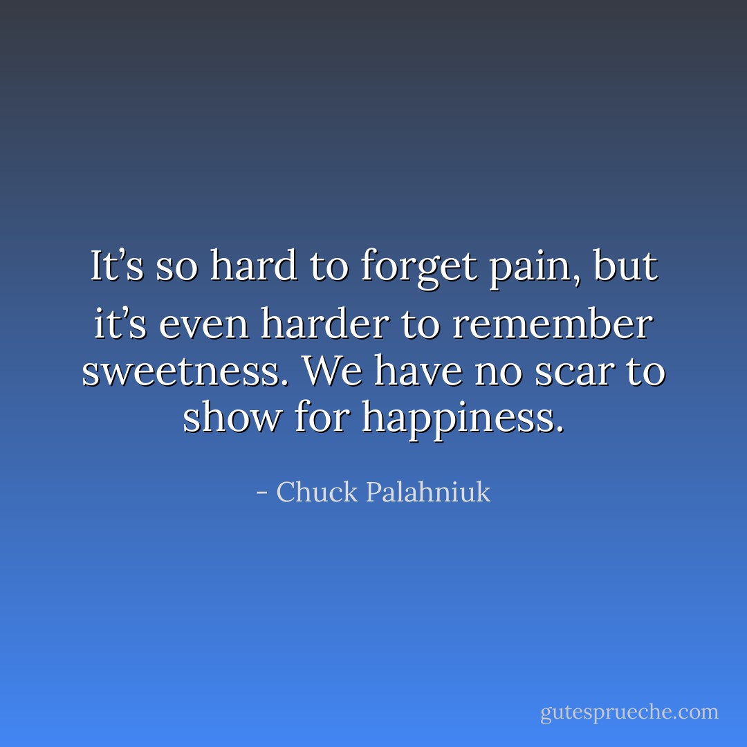 It’s so hard to forget pain, but it’s even harder to remember sweetness. We have no scar to show for happiness. - Chuck Palahniuk