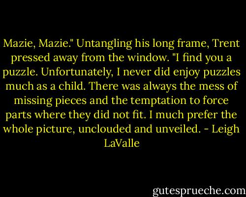 Mazie, Mazie." Untangling his long frame, Trent pressed away from the window. "I find you a puzzle. Unfortunately, I never did enjoy puzzles much as a child. There was always the mess of missing pieces and the temptation to force parts where they did not fit. I much prefer the whole picture, unclouded and unveiled. - Leigh LaValle