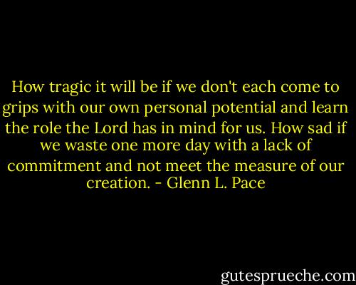 How tragic it will be if we don't each come to grips with our own personal potential and learn the role the Lord has in mind for us. How sad if we waste one more day with a lack of commitment and not meet the measure of our creation. - Glenn L. Pace