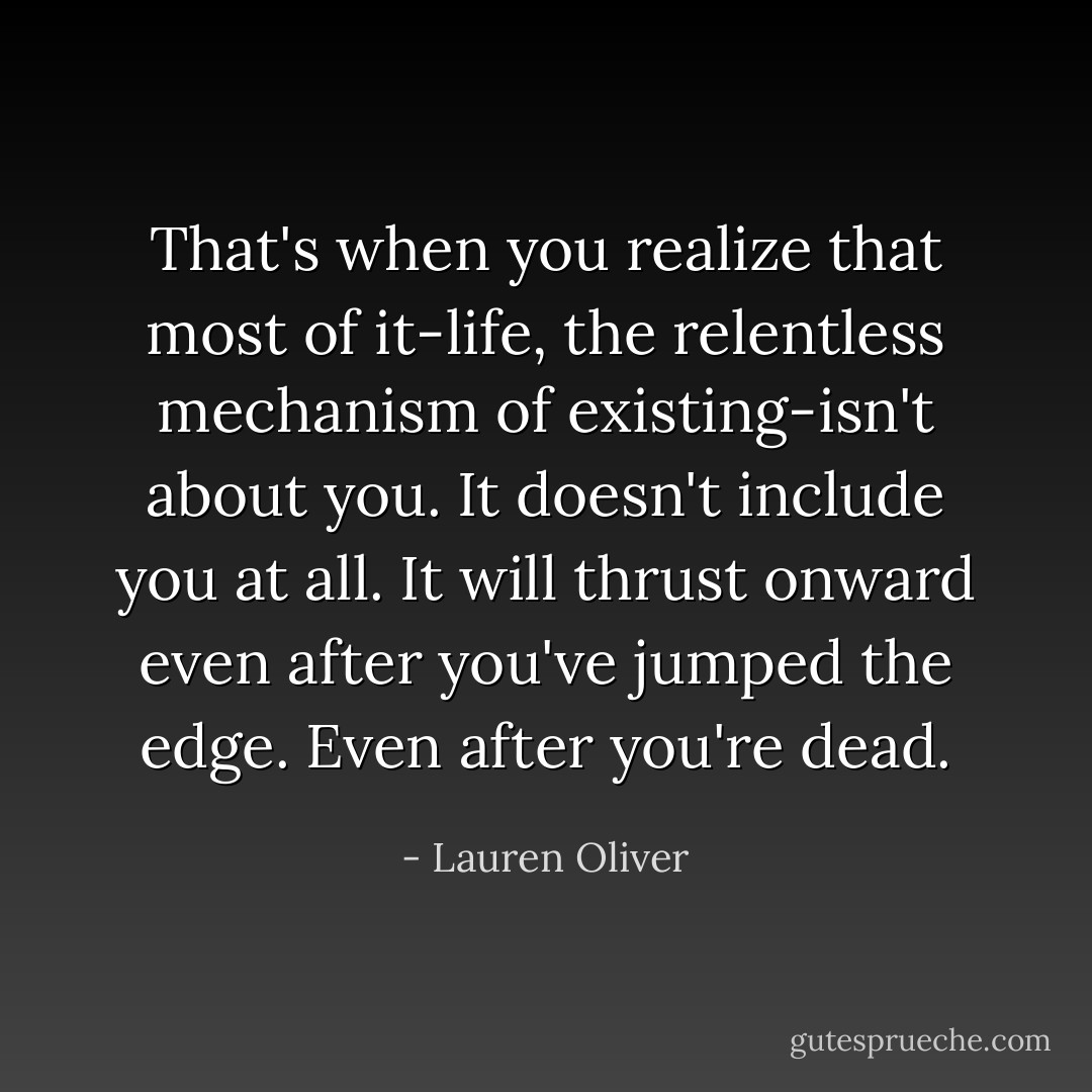 That's when you realize that most of it-life, the relentless mechanism of existing-isn't about you. It doesn't include you at all. It will thrust onward even after you've jumped the edge. Even after you're dead. - Lauren Oliver
