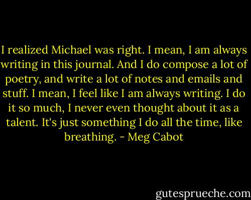I realized Michael was right. I mean, I am always writing in this journal. And I do compose a lot of poetry, and write a lot of notes and emails and stuff. I mean, I feel like I am always writing. I do it so much, I never even thought about it as a talent. It's just something I do all the time, like breathing. - Meg Cabot
