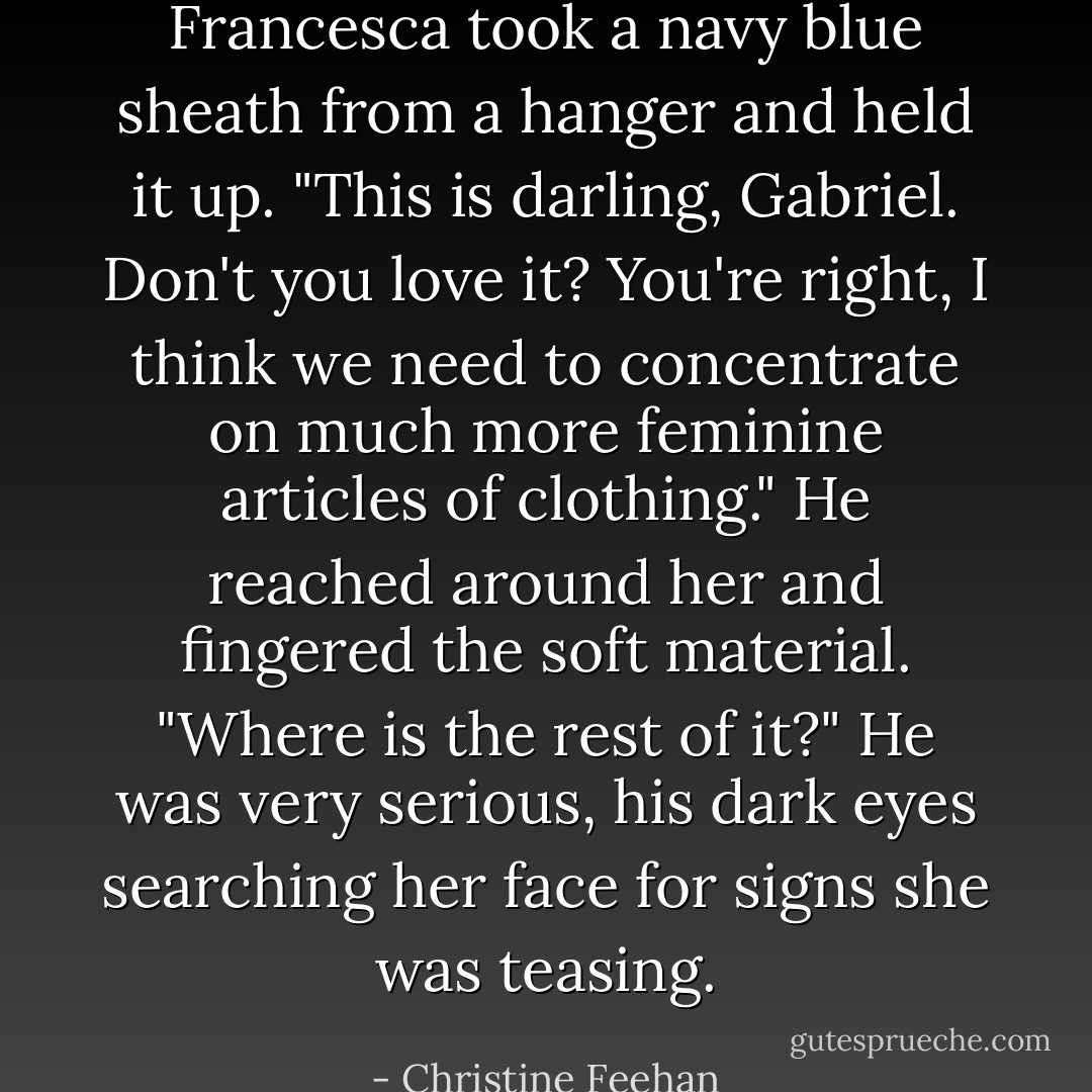 Francesca took a navy blue sheath from a hanger and held it up. "This is darling, Gabriel. Don't you love it? You're right, I think we need to concentrate on much more feminine articles of clothing."<br />He reached around her and fingered the soft material. "Where is the rest of it?" He was very serious, his dark eyes searching her face for signs she was teasing. - Christine Feehan