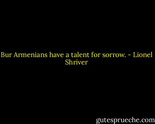 Bur Armenians have a talent for sorrow. - Lionel Shriver