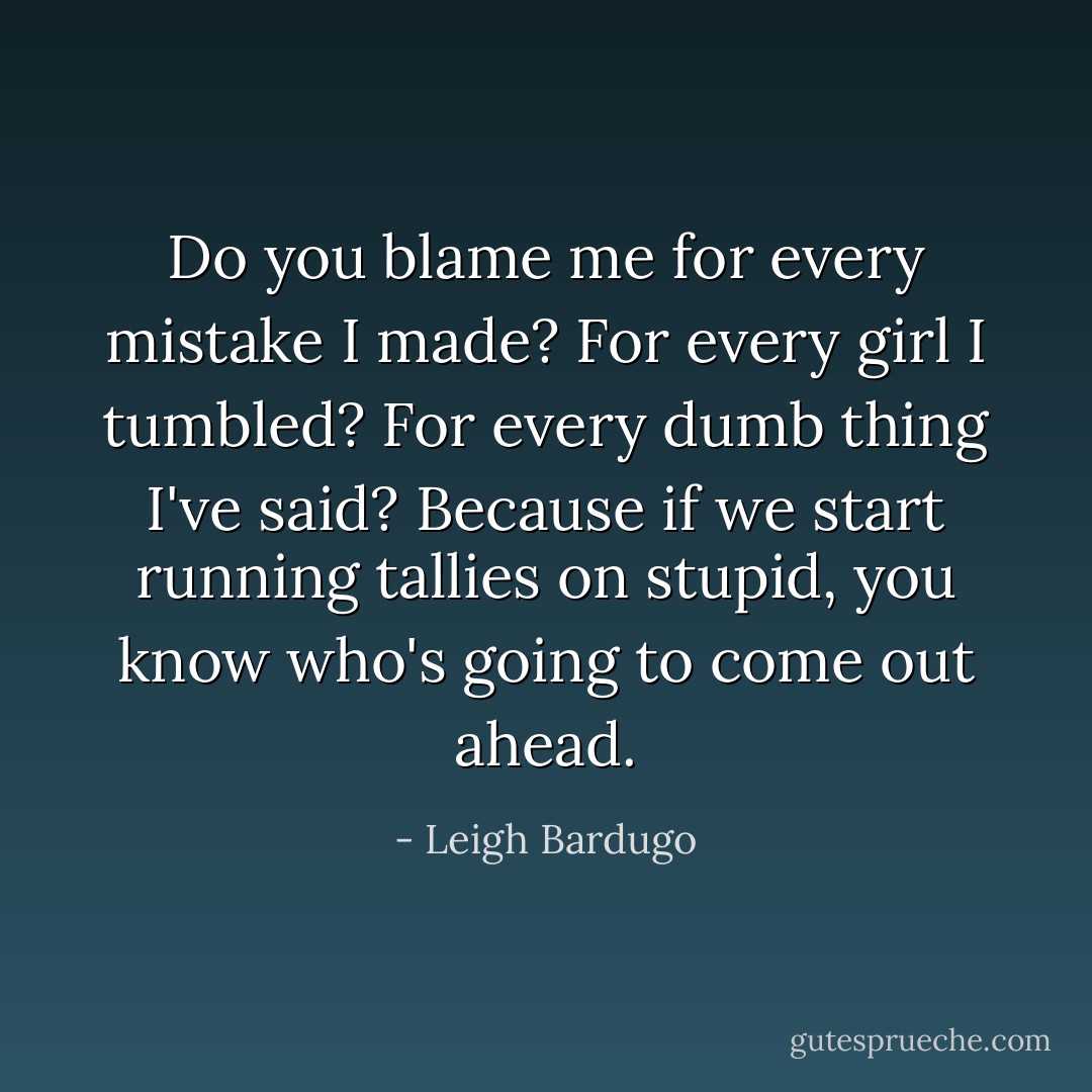 Do you blame me for every mistake I made? For every girl I tumbled? For every dumb thing I've said? Because if we start running tallies on stupid, you know who's going to come out ahead. - Leigh Bardugo