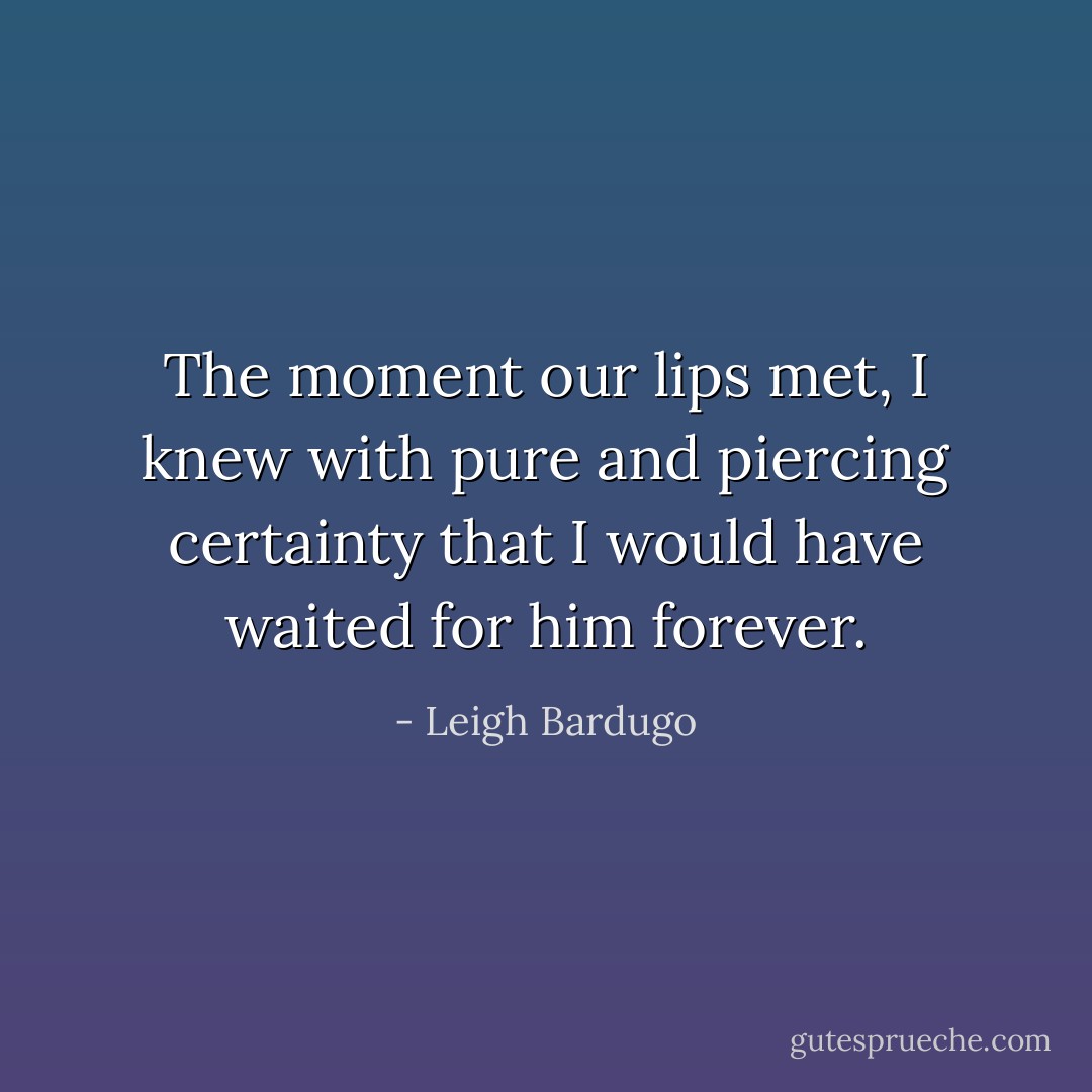 The moment our lips met, I knew with pure and piercing certainty that I would have waited for him forever. - Leigh Bardugo