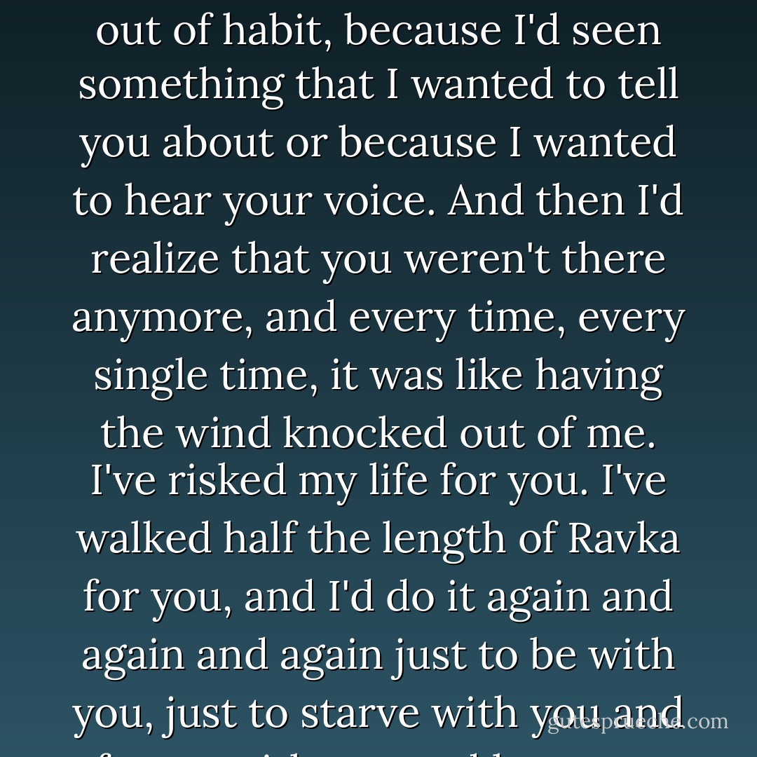 I missed you every hour. And you know what the worst part was? It caught me completely by surprise. I'd catch myself just walking around to find you, not for any reason, just out of habit, because I'd seen something that I wanted to tell you about or because I wanted to hear your voice. And then I'd realize that you weren't there anymore, and every time, <em>every single time</em>, it was like having the wind knocked out of me. I've risked my life for you. I've walked half the length of Ravka for you, and I'd do it again and again and again just to be with you, just to starve with you and freeze with you and hear you complain about hard cheese every day. So don't tell me why we don't belong together," he said fiercely. - Leigh Bardugo