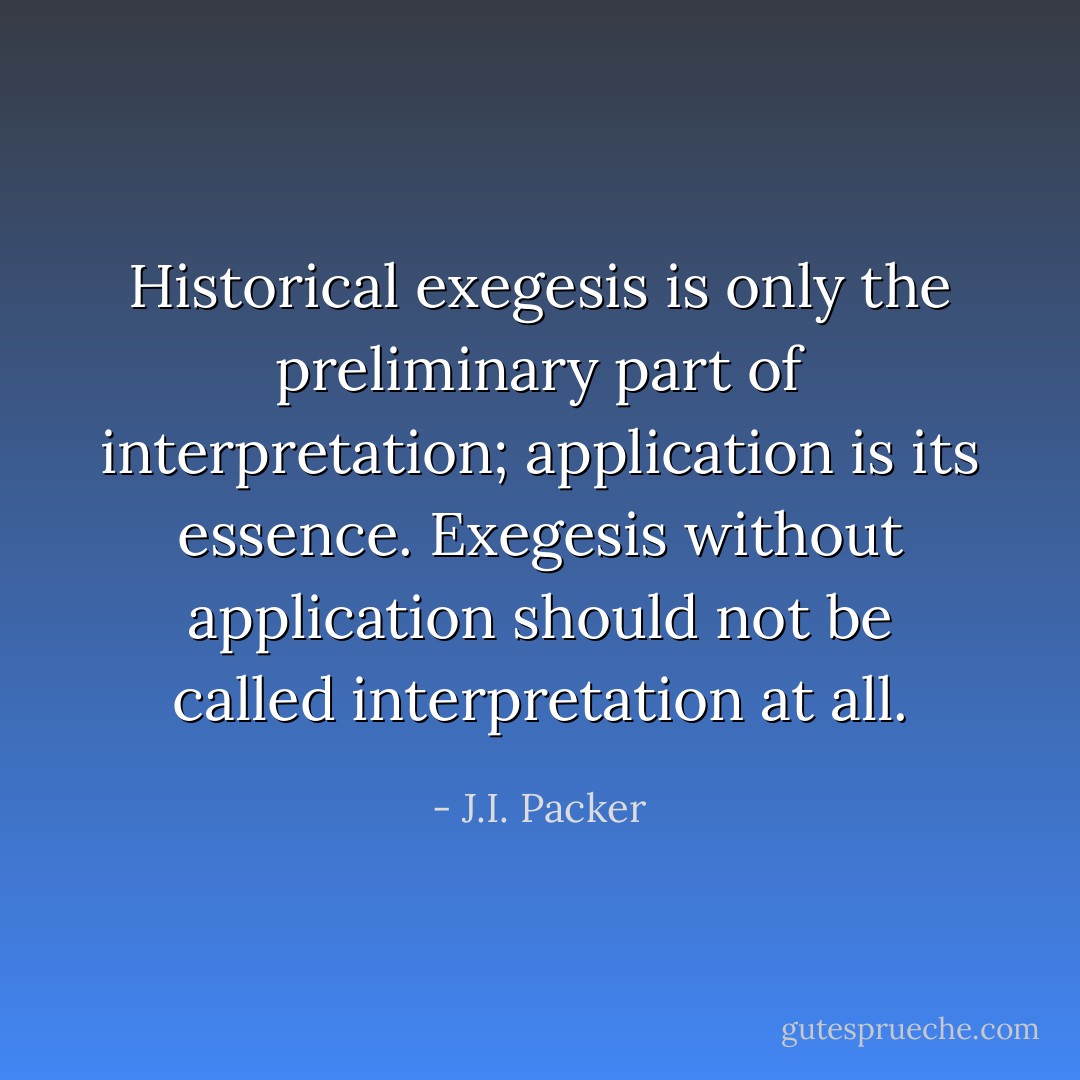 Historical exegesis is only the preliminary part of interpretation; application is its essence. Exegesis without application should not be called interpretation at all. - J.I. Packer