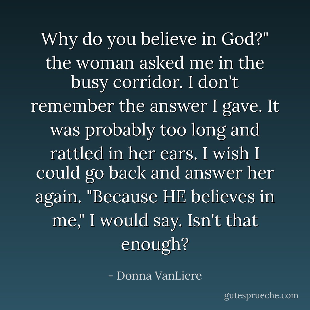 Why do you believe in God?" the woman asked me in the busy corridor. I don't remember the answer I gave. It was probably too long and rattled in her ears. I wish I could go back and answer her again. "Because HE believes in me," I would say. Isn't that enough? - Donna VanLiere