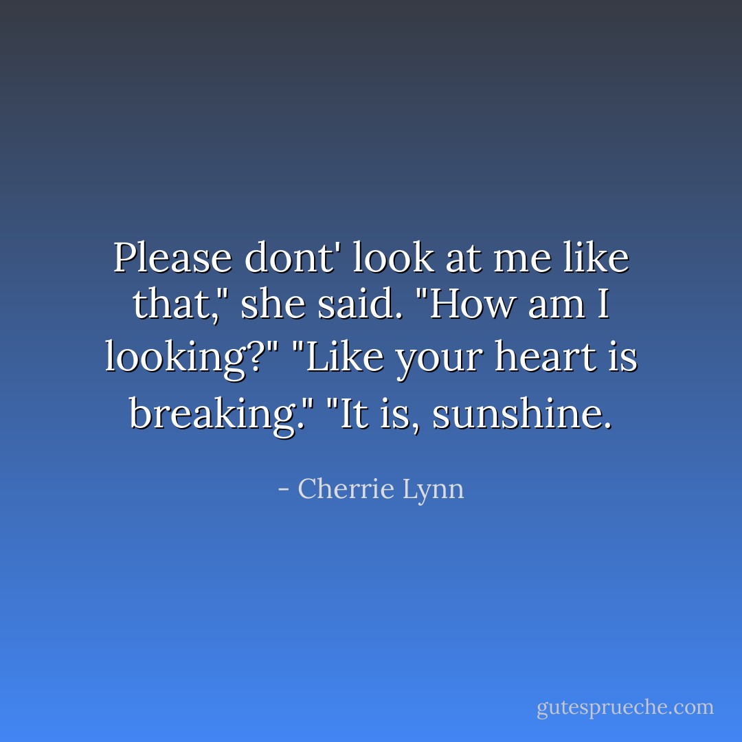 Please dont' look at me like that," she said.<br />"How am I looking?"<br />"Like your heart is breaking."<br />"It is, sunshine. - Cherrie Lynn