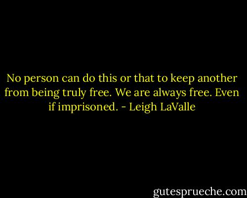 No person can do this or that to keep another from being truly free. We are always free. Even if imprisoned. - Leigh LaValle