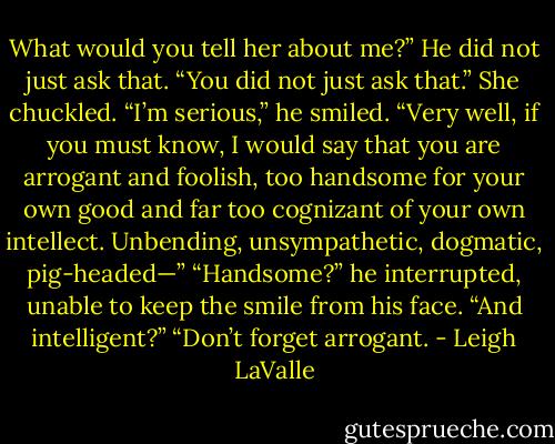 What would you tell her about me?”<br />He did not just ask that.<br />“You did not just ask that.” She chuckled.<br />“I’m serious,” he smiled.<br />“Very well, if you must know, I would say that you are arrogant and foolish, too handsome for your own good and far too cognizant of your own intellect. Unbending, unsympathetic, dogmatic, pig-headed—”<br />“Handsome?” he interrupted, unable to keep the smile from his face. “And intelligent?”<br />“Don’t forget arrogant. - Leigh LaValle