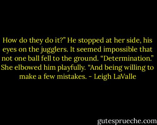 How do they do it?” He stopped at her side, his eyes on the jugglers. It seemed impossible that not one ball fell to the ground.<br />“Determination.” She elbowed him playfully. “And being willing to make a few mistakes. - Leigh LaValle