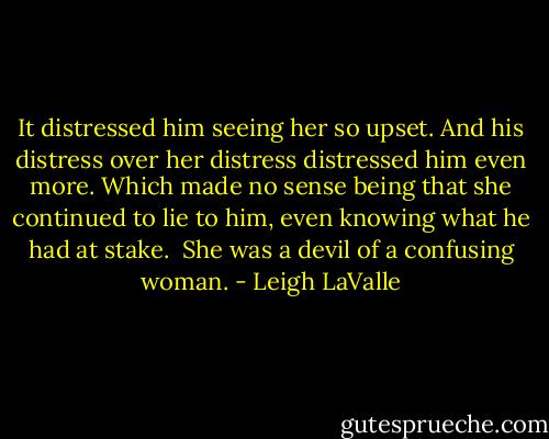 It distressed him seeing her so upset. And his distress over her distress distressed him even more. Which made no sense being that she continued to lie to him, even knowing what he had at stake. <br />She was a devil of a confusing woman. - Leigh LaValle