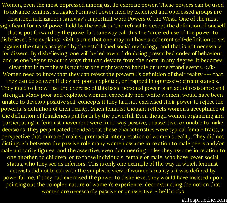 Women, even the most oppressed among us, do exercise power. These powers can be used to advance feminist struggle. Forms of power held by exploited and oppressed groups are described in Elizabeth Janeway's important work Powers of the Weak. One of the most significant forms of power held by the weak is "the refusal to accept the definition of oneself that is put forward by the powerful". Janeway call this the "ordered use of the power to disbelieve". She explains:<br /><br /><i>It is true that one may not have a coherent self-definition to set against the status assigned by the established social mythology, and that is not necessary for dissent. By disbelieving, one will be led toward doubting prescribed codes of behaviour, and as one begins to act in ways that can deviate from the norm in any degree, it becomes clear that in fact there is not just one right way to handle or understand events. </i><br /><br />Women need to know that they can reject the powerful's definition of their reality --- that they can do so even if they are poor, exploited, or trapped in oppressive circumstances. They need to know that the exercise of this basic personal power is an act of resistance and strength. Many poor and exploited women, especially non-white women, would have been unable to develop positive self-concepts if they had not exercised their power to reject the powerful's definition of their reality. Much feminist thought reflects women's acceptance of the definition of femaleness put forth by the powerful. Even though women organizing and participating in feminist movement were in no way passive, unassertive, or unable to make decisions, they perpetuated the idea that these characteristics were typical female traits, a perspective that mirrored male supremacist interpretation of women's reality. They did not distinguish between the passive role many women assume in relation to male peers and/or male authority figures, and the assertive, even domineering, roles they assume in relation to one another, to children, or to those individuals, female or male, who have lower social status, who they see as inferiors, This is only one example of the way in which feminist activists did not break with the simplistic view of women's reality s it was defined by powerful me. If they had exercised the power to disbelieve, they would have insisted upon pointing out the complex nature of women's experience, deconstructing the notion that women are necessarily passive or unassertive. - bell hooks