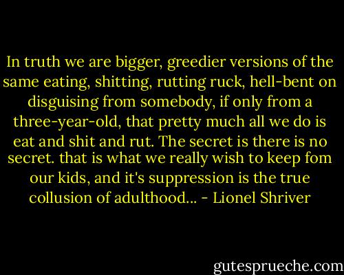 In truth we are bigger, greedier versions of the same eating, shitting, rutting ruck, hell-bent on disguising from somebody, if only from a three-year-old, that pretty much all we do is eat and shit and rut. The secret is there is no secret. that is what we really wish to keep fom our kids, and it's suppression is the true collusion of adulthood... - Lionel Shriver