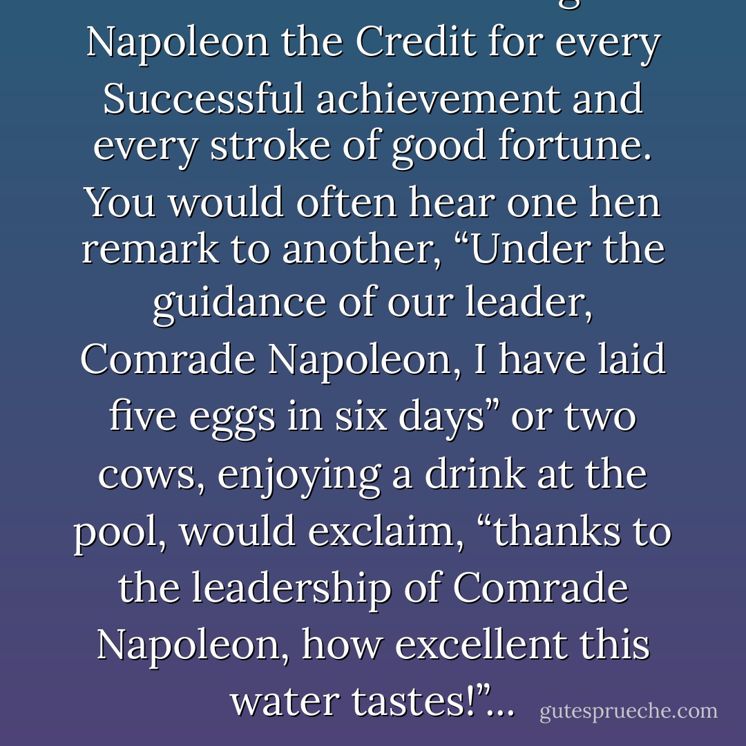 It had become usual to give Napoleon the Credit for every Successful achievement and every stroke of good fortune. You would often hear one hen remark to another, “Under the guidance of our leader, Comrade Napoleon, I have laid five eggs in six days” or two cows, enjoying a drink at the pool, would exclaim,<br />“thanks to the leadership of Comrade Napoleon, how excellent this water tastes!”... - George Orwell