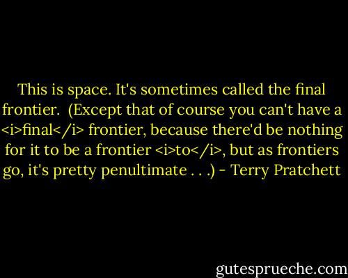 This is space. It's sometimes called the final frontier.<br /><br />(Except that of course you can't have a <i>final</i> frontier, because there'd be nothing for it to be a frontier <i>to</i>, but as frontiers go, it's pretty penultimate . . .) - Terry Pratchett