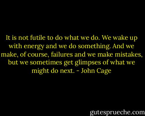It is not futile to do what we do. We wake up with energy and we do something. And we make, of course, failures and we make mistakes, but we sometimes get glimpses of what we might do next. - John Cage