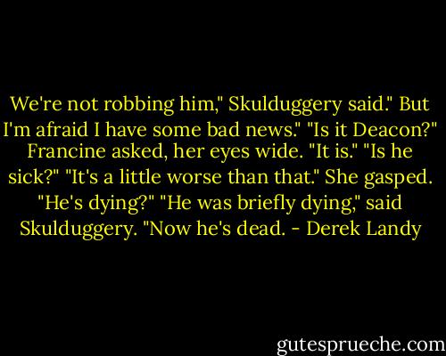 We're not robbing him," Skulduggery said." But I'm afraid I have some bad news."<br />"Is it Deacon?" Francine asked, her eyes wide.<br />"It is."<br />"Is he sick?"<br />"It's a little worse than that."<br />She gasped. "He's dying?"<br />"He was briefly dying," said Skulduggery. "Now he's dead. - Derek Landy
