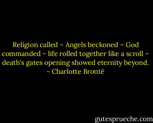 Religion called – Angels beckoned – God commanded – life rolled together like a scroll – death's gates opening showed eternity beyond. - Charlotte Brontë