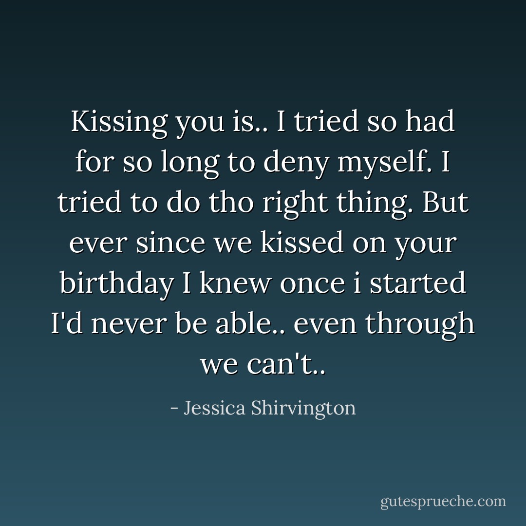 Kissing you is.. I tried so had for so long to deny myself. I tried to do tho right thing. But ever since we kissed on your birthday I knew once i started I'd never be able.. even through we can't.. - Jessica Shirvington