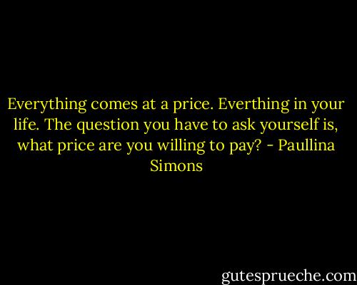 Everything comes at a price. Everthing in your life. The question you have to ask yourself is, what price are you willing to pay? - Paullina Simons