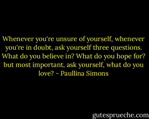 Whenever you're unsure of yourself, whenever you're in doubt, ask yourself three questions. What do you believe in? What do you hope for? but most important, ask yourself, what do you love? - Paullina Simons