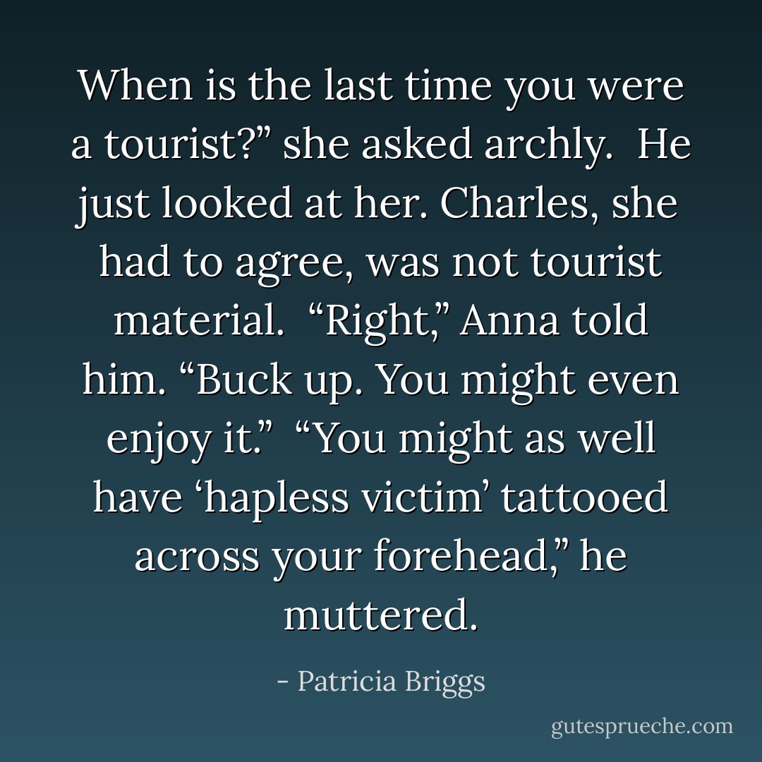 When is the last time you were a tourist?” she asked archly.<br /><br />He just looked at her. Charles, she had to agree, was not tourist material.<br /><br />“Right,” Anna told him. “Buck up. You might even enjoy it.”<br /><br />“You might as well have ‘hapless victim’ tattooed across your forehead,” he muttered. - Patricia Briggs