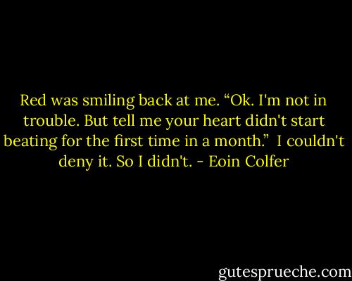 Red was smiling back at me. “Ok. I'm not in trouble. But tell me your heart didn't start beating for the first time in a month.”<br /><br />I couldn't deny it. So I didn't. - Eoin Colfer