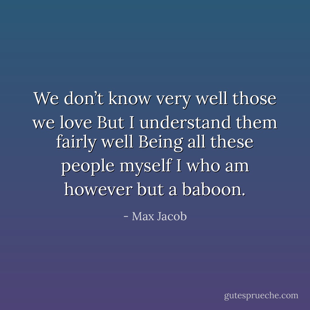 We don’t know very well those we love But I understand them fairly well Being all these people myself I who am however but a baboon. - Max Jacob