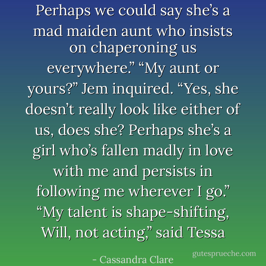 Perhaps we could say she’s a mad maiden aunt who insists on chaperoning us everywhere.” “My aunt or yours?” Jem inquired. “Yes, she doesn’t really look like either of us, does she? Perhaps she’s a girl who’s fallen madly in love with me and persists in following me wherever I go.” “My talent is shape-shifting, Will, not acting,” said Tessa - Cassandra Clare
