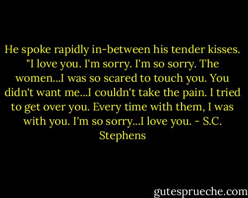 He spoke rapidly in-between his tender kisses. "I love you. I'm sorry. I'm so sorry. The women...I was so scared to touch you. You didn't want me...I couldn't take the pain. I tried to get over you. Every time with them, I was with you. I'm so sorry...I love you. - S.C. Stephens