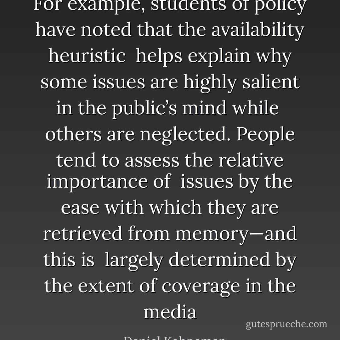 For example, students of policy have noted that the availability heuristic <br />helps explain why some issues are highly salient in the public’s mind while <br />others are neglected. People tend to assess the relative importance of <br />issues by the ease with which they are retrieved from memory—and this is <br />largely determined by the extent of coverage in the media - Daniel Kahneman