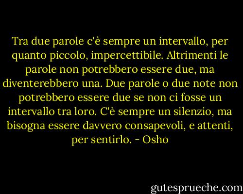 Tra due parole c'è sempre un intervallo, per quanto piccolo, impercettibile. Altrimenti le parole non potrebbero essere due, ma diventerebbero una. Due parole o due note non potrebbero essere due se non ci fosse un intervallo tra loro. C'è sempre un silenzio, ma bisogna essere davvero consapevoli, e attenti, per sentirlo. - Osho