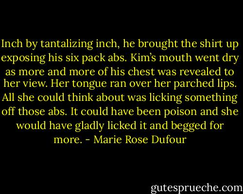 Inch by tantalizing inch, he brought the shirt up exposing his six pack abs. Kim’s mouth went dry as more and more of his chest was revealed to her view. Her tongue ran over her parched lips. All she could think about was licking something off those abs. It could have been poison and she would have gladly licked it and begged for more. - Marie Rose Dufour