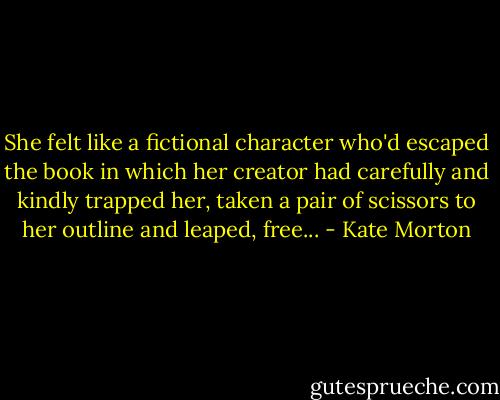 She felt like a fictional character who'd escaped the book in which her creator had carefully and kindly trapped her, taken a pair of scissors to her outline and leaped, free... - Kate Morton