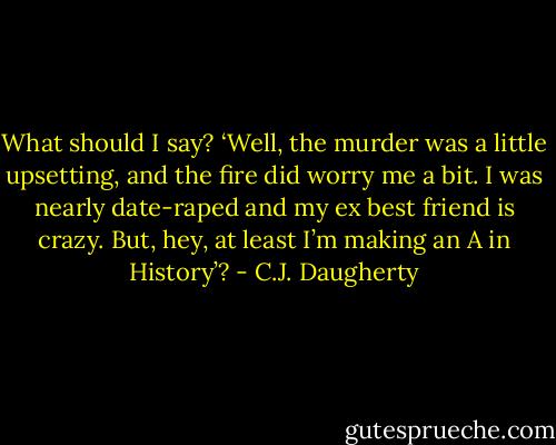 What should I say? ‘Well, the murder was a little upsetting, and the fire did worry me a bit. I was nearly date-raped and my ex best friend is crazy. But, hey, at least I’m making an A in History’? - C.J. Daugherty