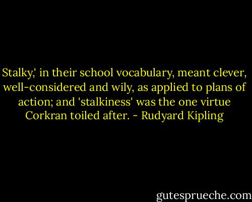 Stalky,' in their school vocabulary, meant clever, well-considered and wily, as applied to plans of action; and 'stalkiness' was the one virtue Corkran toiled after. - Rudyard Kipling