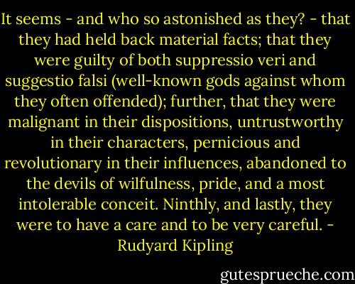 It seems - and who so astonished as they? - that they had held back material facts; that they were guilty of both suppressio veri and suggestio falsi (well-known gods against whom they often offended); further, that they were malignant in their dispositions, untrustworthy in their characters, pernicious and revolutionary in their influences, abandoned to the devils of wilfulness, pride, and a most intolerable conceit. Ninthly, and lastly, they were to have a care and to be very careful. - Rudyard Kipling