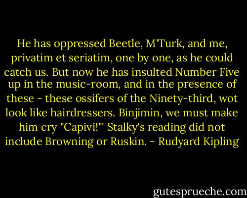He has oppressed Beetle, M'Turk, and me, privatim et seriatim, one by one, as he could catch us. But now he has insulted Number Five up in the music-room, and in the presence of these - these ossifers of the Ninety-third, wot look like hairdressers. Binjimin, we must make him cry "Capivi!"'<br />Stalky's reading did not include Browning or Ruskin. - Rudyard Kipling