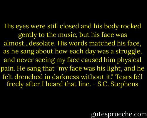 His eyes were still closed and his body rocked gently to the music, but his face was almost...desolate. His words matched his face, as he sang about how each day was a struggle, and never seeing my face caused him physical pain. He sang that "my face was his light, and he felt drenched in darkness without it." Tears fell freely after I heard that line. - S.C. Stephens
