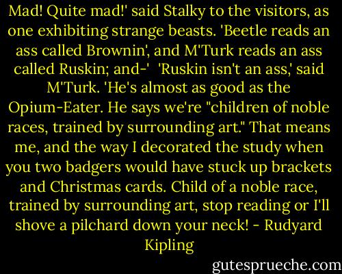 Mad! Quite mad!' said Stalky to the visitors, as one exhibiting strange beasts. 'Beetle reads an ass called Brownin', and M'Turk reads an ass called Ruskin; and-' <br />'Ruskin isn't an ass,' said M'Turk. 'He's almost as good as the Opium-Eater. He says we're "children of noble races, trained by surrounding art." That means me, and the way I decorated the study when you two badgers would have stuck up brackets and Christmas cards. Child of a noble race, trained by surrounding art, stop reading or I'll shove a pilchard down your neck! - Rudyard Kipling