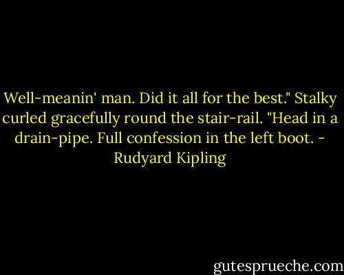 Well-meanin' man. Did it all for the best." Stalky curled gracefully round the stair-rail. "Head in a drain-pipe. Full confession in the left boot. - Rudyard Kipling