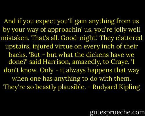 And if you expect you'll gain anything from us by your way of approachin' us, you're jolly well mistaken. That's all. Good-night.'<br />They clattered upstairs, injured virtue on every inch of their backs.<br />'But - but what the dickens have we done?' said Harrison, amazedly, to Craye.<br />'I don't know. Only - it always happens that way when one has anything to do with them. They're so beastly plausible. - Rudyard Kipling